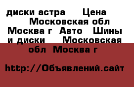 диски астра h › Цена ­ 6 000 - Московская обл., Москва г. Авто » Шины и диски   . Московская обл.,Москва г.